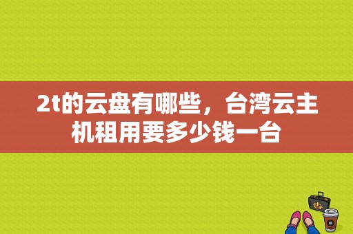 2t的云盘有哪些，台湾云主机租用要多少钱一台-图1