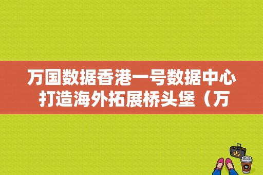 万国数据香港一号数据中心 打造海外拓展桥头堡（万国数据香港最新资讯）-图1