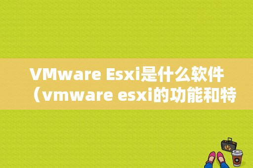 VMware Esxi是什么软件（vmware esxi的功能和特点）