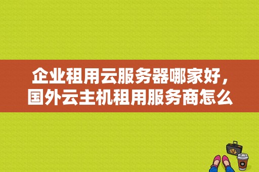 企业租用云服务器哪家好，国外云主机租用服务商怎么选择的