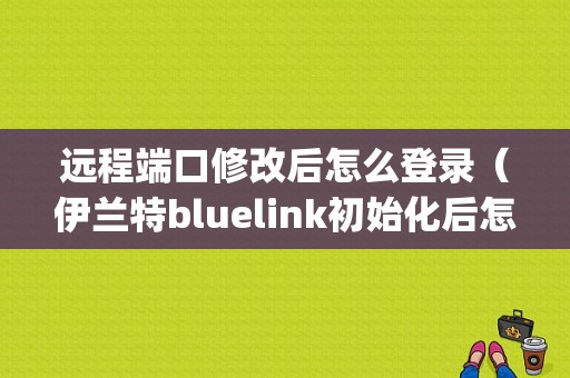 远程端口修改后怎么登录（伊兰特bluelink初始化后怎么登录不上去)