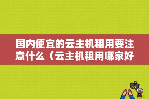 国内便宜的云主机租用要注意什么（云主机租用哪家好）-图1