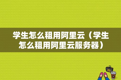 学生怎么租用阿里云（学生怎么租用阿里云服务器）