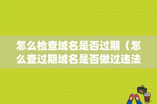 怎么检查域名是否过期（怎么查过期域名是否做过违法的网站啊)