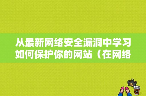 从最新网络安全漏洞中学习如何保护你的网站（在网络安全领域如何正确应对漏洞带来的安全威胁）-图1