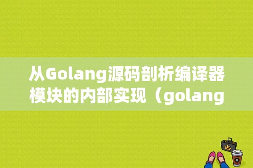 从Golang源码剖析编译器模块的内部实现（golang编译器源码详解）