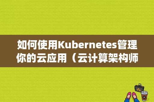 如何使用Kubernetes管理你的云应用（云计算架构师课程要怎么学习)