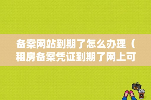 备案网站到期了怎么办理（租房备案凭证到期了网上可以续签吗)