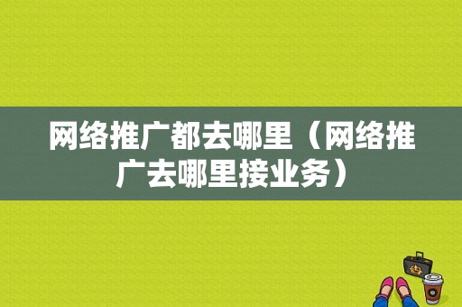 网络推广都去哪里（网络推广去哪里接业务）-图1