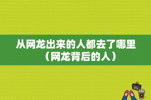 从网龙出来的人都去了哪里（网龙背后的人）