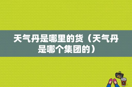 天气丹是哪里的货（天气丹是哪个集团的）