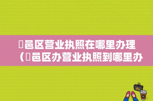 鄠邑区营业执照在哪里办理（鄠邑区办营业执照到哪里办?）