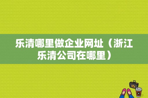 乐清哪里做企业网址（浙江乐清公司在哪里）-图1