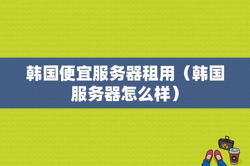 韩国便宜服务器租用（韩国服务器怎么样）