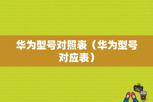 华为型号对照表（华为型号对应表）