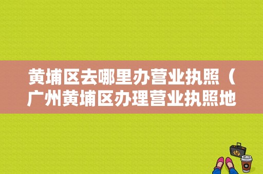 黄埔区去哪里办营业执照（广州黄埔区办理营业执照地点）