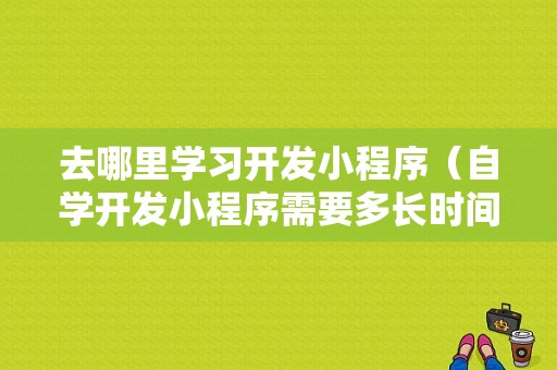 去哪里学习开发小程序（自学开发小程序需要多长时间）-图1