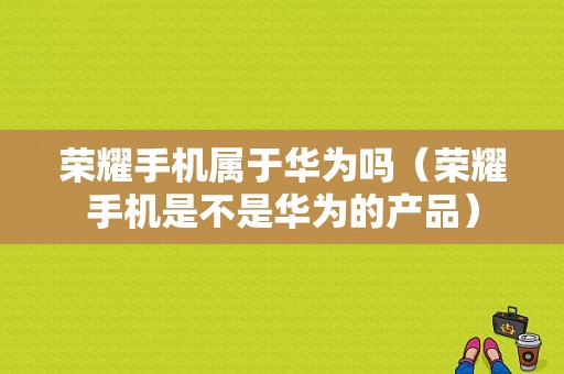 荣耀手机属于华为吗（荣耀手机是不是华为的产品）-图1