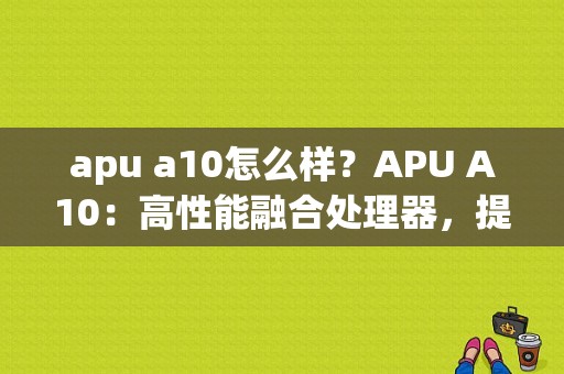 apu a10怎么样？APU A10：高性能融合处理器，提升你的数字生活体验-图1