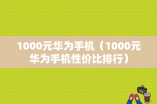 1000元华为手机（1000元华为手机性价比排行）