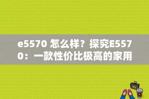 e5570 怎么样？探究E5570：一款性价比极高的家用数码产品-图1