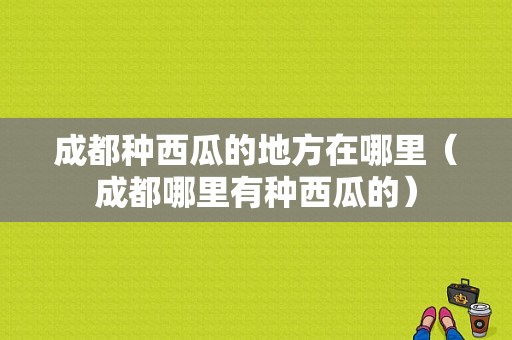 成都种西瓜的地方在哪里（成都哪里有种西瓜的）