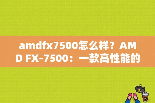 amdfx7500怎么样？AMD FX-7500：一款高性能的台式机处理器