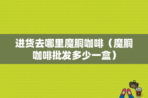 进货去哪里魔胴咖啡（魔胴咖啡批发多少一盒）