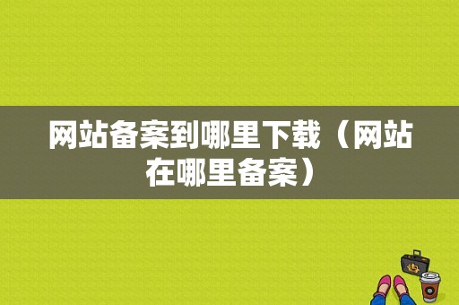 网站备案到哪里下载（网站在哪里备案）