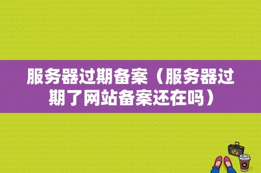 服务器过期备案（服务器过期了网站备案还在吗）