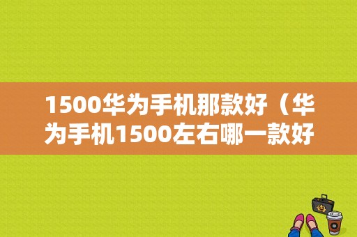 1500华为手机那款好（华为手机1500左右哪一款好用啊）-图1