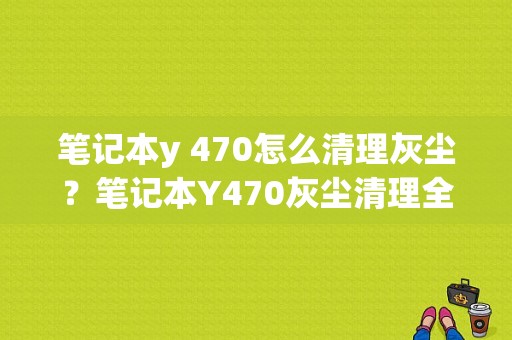 笔记本y 470怎么清理灰尘？笔记本Y470灰尘清理全攻略，让你的爱机焕然一新！-图1