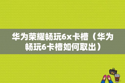 华为荣耀畅玩6x卡槽（华为畅玩6卡槽如何取出）-图1