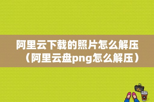 阿里云下载的照片怎么解压（阿里云盘png怎么解压）-图1