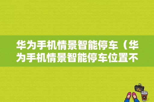 华为手机情景智能停车（华为手机情景智能停车位置不更新）