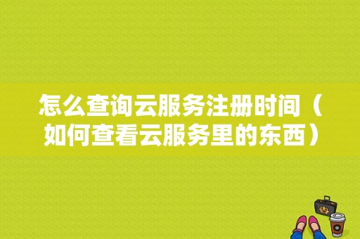 怎么查询云服务注册时间（如何查看云服务里的东西）